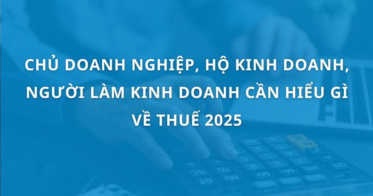 Chủ doanh nghiệp/ Hộ kinh doanh/ Người làm kinh doanh cần hiểu gì về thuế trong năm 2025?